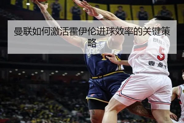 曼联如何激活霍伊伦进球效率的关键策略