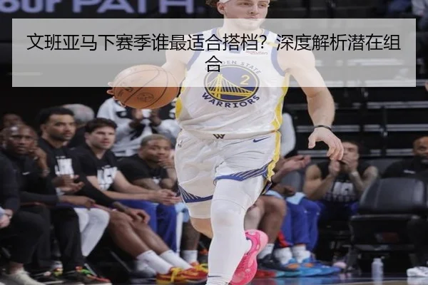 文班亚马下赛季谁最适合搭档？深度解析潜在组合
